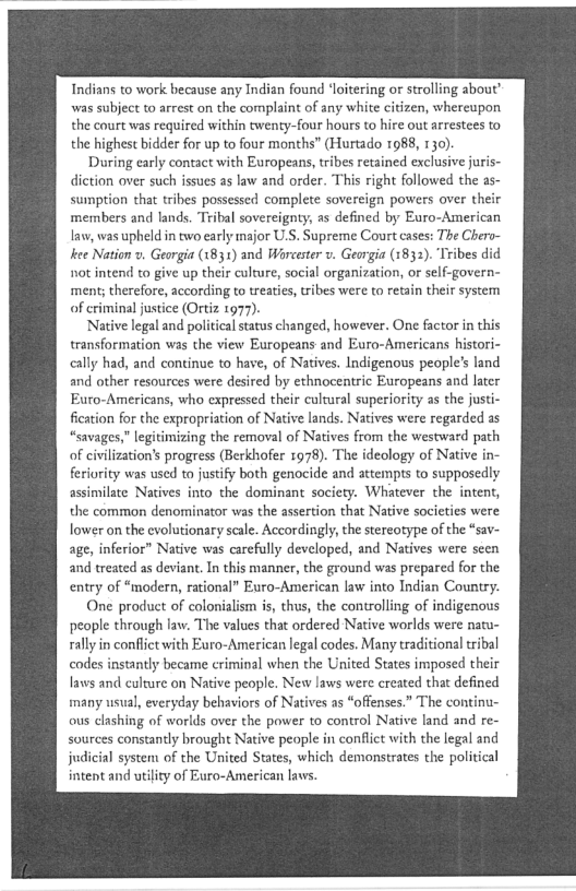 Indians to work because any Indian found ‘loitering or strolling about”
was subject to arrest on the complaint of any white citizen, whereupon
the court was required within twenty-four hours to hire out arrestees to
the highest bidder for up to four months” (Hurtado 1988, 1 30)

During early contact with Europeans, tribes retained exclusive juris~
diction over such issues as law and order. This right followed the as-
sumption that tribes possessed complete sovereign powers over their
members and lands. Tribal sovereignty, as defined by Euro-American
lav, was upheld in two early major U.S. Supreme Court cases: The Chero-
kee Nation v, Georgia (1831) and Worcester v. Georgia (1832). ‘Tribes
not intend to give up their culture, social organization, or self-govern-
ment; therefore, according to treaties, tribes were to retain their system

of criminal justice (Ortiz. 1977).

[Native legal and political status changed, however. One factor in this
transformation was the view Europeans and Euro-Americans histori-
cally had, and continue to have, of Natives. Indigenous people's land
and other resources were desired by ethnocentric Europeans and later
Euro-Americans, who expressed their cultural superiority as the justi-
fication for the expropriation of Native lands. Natives were regarded as
“savages,” legitimizing the removal of Natives from the westward path
of civilization’s progress (Berkhofer 1978). The ideology of Nativ
feriority was used to justify both genocide and attempts to supposedly
assimilate Natives into the dominant society. Whatever the intent,
the common denominator was the assertion that Native societies were
lower on the evolutionary scale. Accordingly, the stereotype of the “sav
age, inferior” Native was carefully developed, and Natives were seen
and treated as deviant. In this manner, the ground was prepared for the
entry of “modern, rational” Euro-American law into Indian Country.

One product of colonialism is, thus, the controlling of indigenous
people through law. The values that ordered Native worlds were natu-
rally in conflict with Euro-American legal codes. Many traditional tribal
codes instantly became criminal when the United States imposed their
laws and culrure on Native people. New laws were created that defined
many usual, everyday behaviors of Natives as “offenses.” The continu-
ous clashing of worlds over the power to control Native land and re-
sources constantly brought Native people in conflict with the legal and
judicial system of the United States, which demonstrates the political
intent and utility of Euro-American laws.

 
